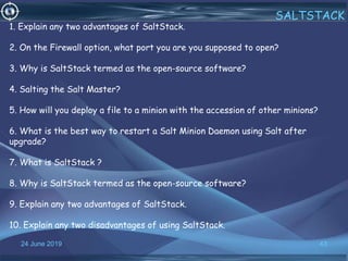 24 June 2019 43
SALTSTACK
1. Explain any two advantages of SaltStack.
2. On the Firewall option, what port you are you supposed to open?
3. Why is SaltStack termed as the open-source software?
4. Salting the Salt Master?
5. How will you deploy a file to a minion with the accession of other minions?
6. What is the best way to restart a Salt Minion Daemon using Salt after
upgrade?
7. What is SaltStack ?
8. Why is SaltStack termed as the open-source software?
9. Explain any two advantages of SaltStack.
10. Explain any two disadvantages of using SaltStack.
 