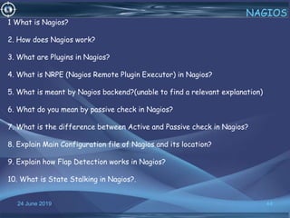 24 June 2019 44
NAGIOS
1 What is Nagios?
2. How does Nagios work?
3. What are Plugins in Nagios?
4. What is NRPE (Nagios Remote Plugin Executor) in Nagios?
5. What is meant by Nagios backend?(unable to find a relevant explanation)
6. What do you mean by passive check in Nagios?
7. What is the difference between Active and Passive check in Nagios?
8. Explain Main Configuration file of Nagios and its location?
9. Explain how Flap Detection works in Nagios?
10. What is State Stalking in Nagios?.
 