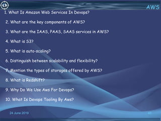 24 June 2019 46
AWS
1. What Is Amazon Web Services In Devops?
2. What are the key components of AWS?
3. What are the IAAS, PAAS, SAAS services in AWS?
4. What is S3?
5. What is auto-scaling?
6. Distinguish between scalability and flexibility?
7. Mention the types of storages offered by AWS?
8. What is Redshift?
9. Why Do We Use Aws For Devops?
10. What Is Devops Tooling By Aws?
 
