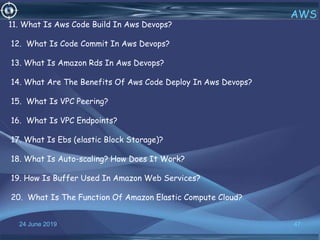 24 June 2019 47
AWS
11. What Is Aws Code Build In Aws Devops?
12. What Is Code Commit In Aws Devops?
13. What Is Amazon Rds In Aws Devops?
14. What Are The Benefits Of Aws Code Deploy In Aws Devops?
15. What Is VPC Peering?
16. What Is VPC Endpoints?
17. What Is Ebs (elastic Block Storage)?
18. What Is Auto-scaling? How Does It Work?
19. How Is Buffer Used In Amazon Web Services?
20. What Is The Function Of Amazon Elastic Compute Cloud?
 