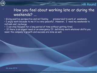 24 June 2019 53
HR Round
• How you feel about working late or during the
weekends? ...
• Giving positive perspective and not feeling pressurized to work at weekends.
• I enjoy work because to me it's a very peaceful . However, I need my weekends to
refresh and recharge.
• I can stay focused for a long period of time without getting tired.
• If there is an urgent need or an emergency I’ll definitely work whatever shifts you
need; the company's growth and success are mine as well.
 
