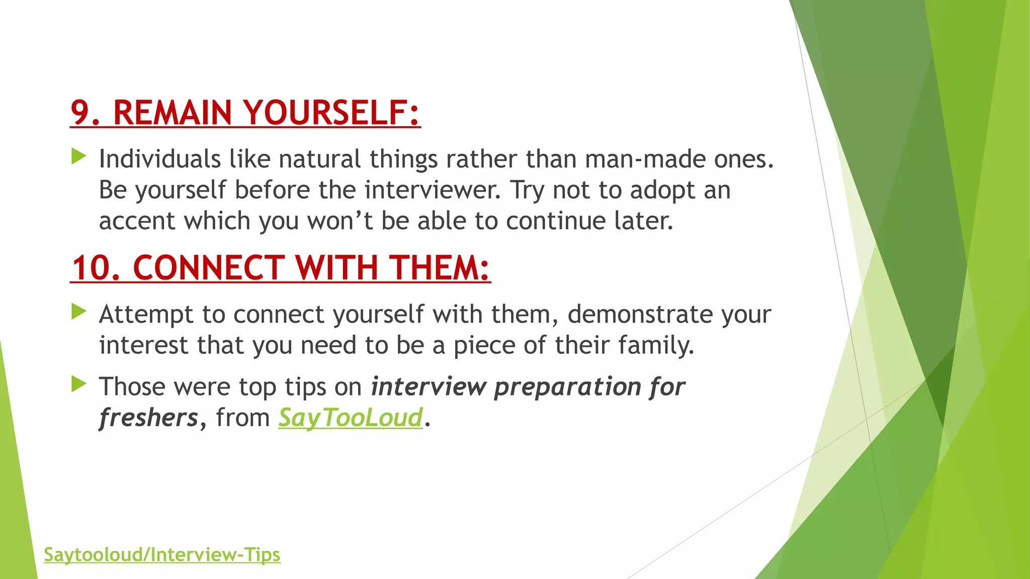 9. REMAIN YOURSELF:
 Individuals like natural things rather than man-made ones.
Be yourself before the interviewer. Try not to adopt an
accent which you won’t be able to continue later.
10. CONNECT WITH THEM:
 Attempt to connect yourself with them, demonstrate your
interest that you need to be a piece of their family.
 Those were top tips on interview preparation for
freshers, from SayTooLoud.
Saytooloud/Interview-Tips
 