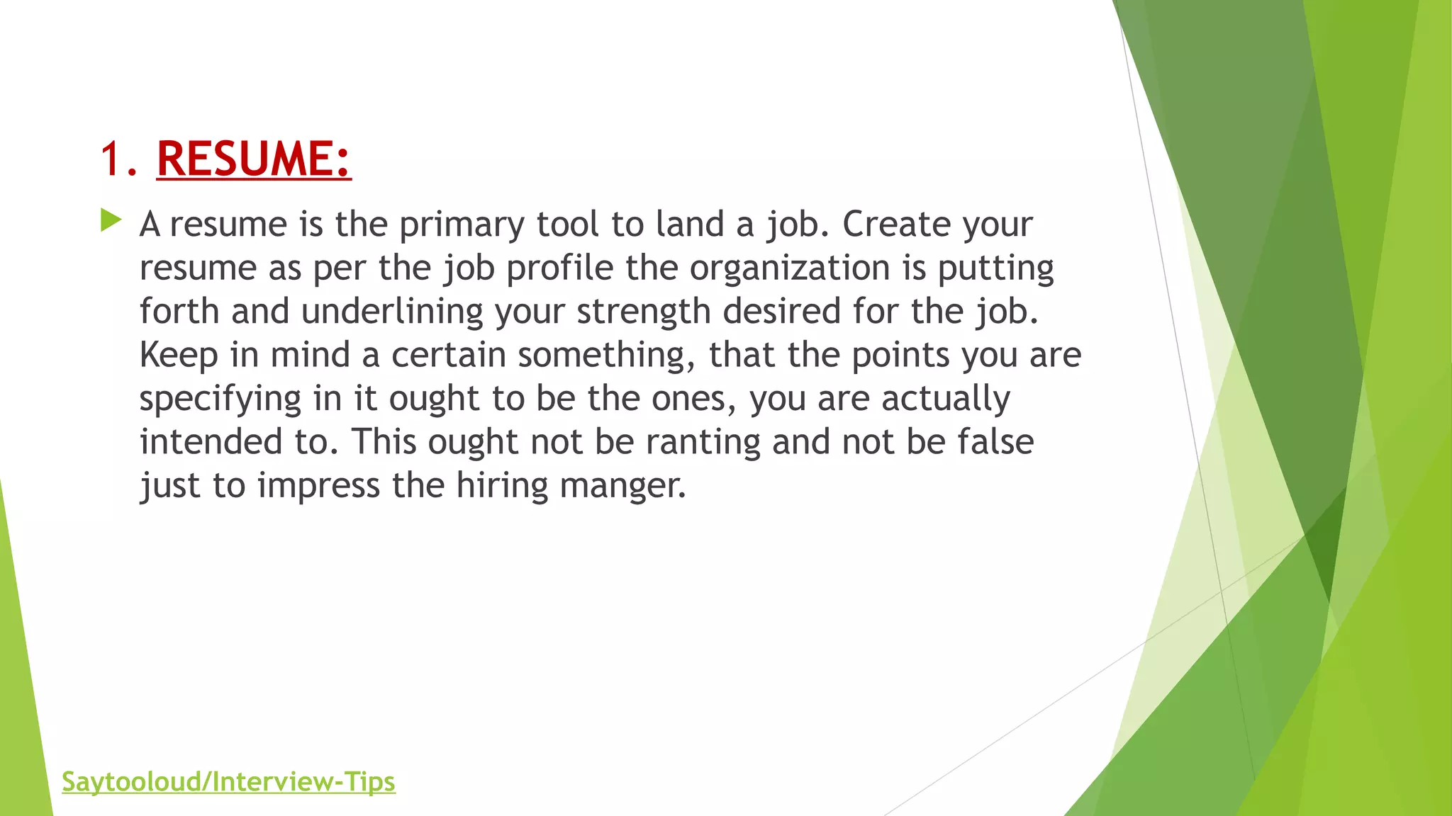 1. RESUME:
 A resume is the primary tool to land a job. Create your
resume as per the job profile the organization is putting
forth and underlining your strength desired for the job.
Keep in mind a certain something, that the points you are
specifying in it ought to be the ones, you are actually
intended to. This ought not be ranting and not be false
just to impress the hiring manger.
Saytooloud/Interview-Tips
 