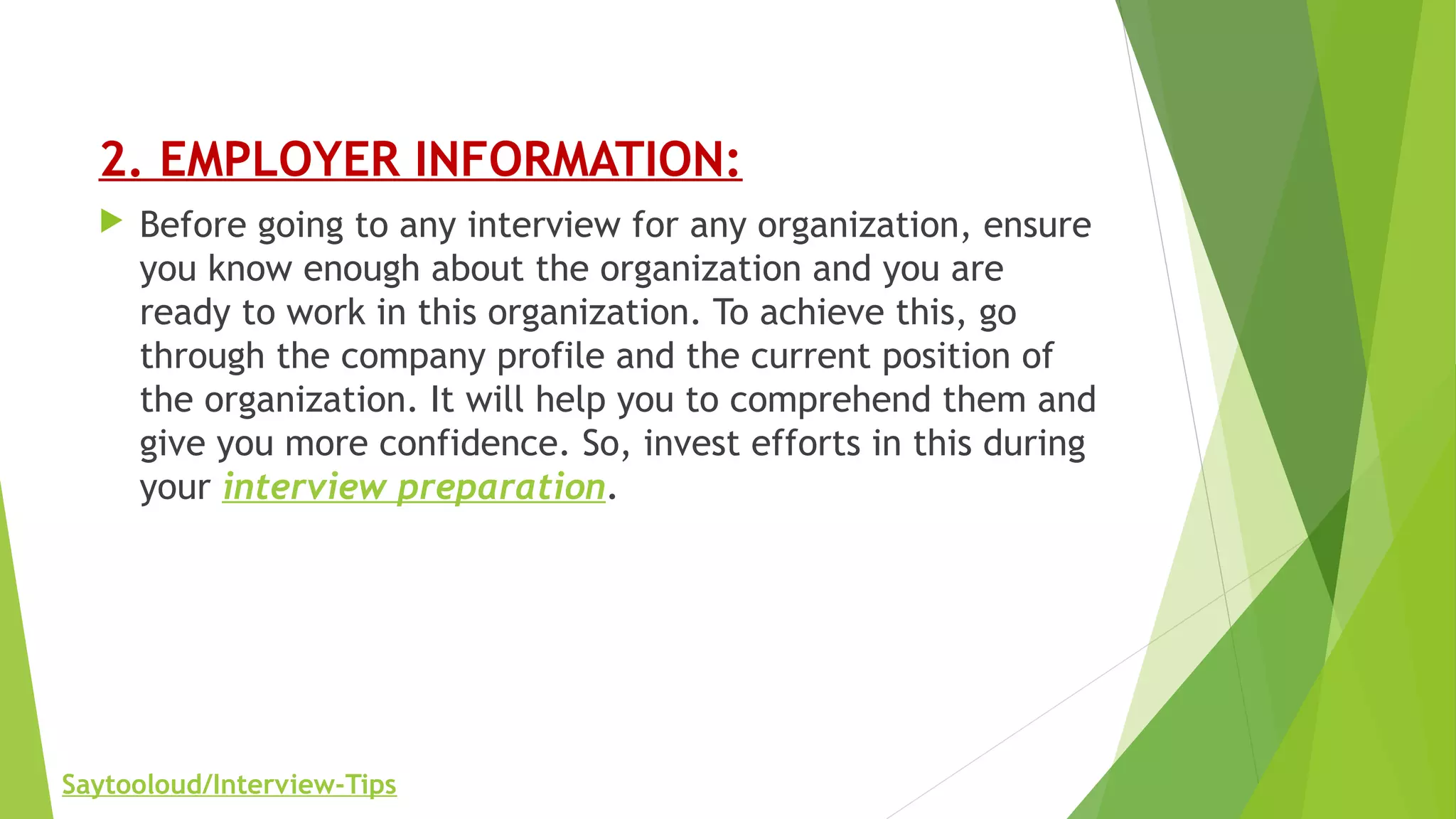2. EMPLOYER INFORMATION:
 Before going to any interview for any organization, ensure
you know enough about the organization and you are
ready to work in this organization. To achieve this, go
through the company profile and the current position of
the organization. It will help you to comprehend them and
give you more confidence. So, invest efforts in this during
your interview preparation.
Saytooloud/Interview-Tips
 