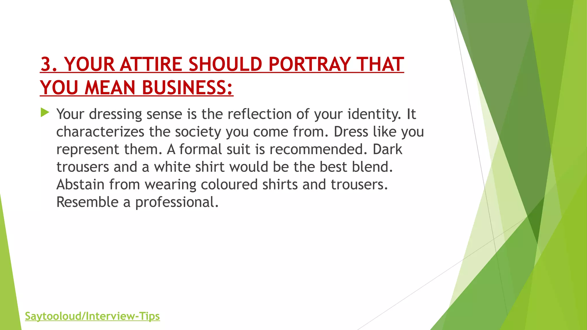 3. YOUR ATTIRE SHOULD PORTRAY THAT
YOU MEAN BUSINESS:
 Your dressing sense is the reflection of your identity. It
characterizes the society you come from. Dress like you
represent them. A formal suit is recommended. Dark
trousers and a white shirt would be the best blend.
Abstain from wearing coloured shirts and trousers.
Resemble a professional.
Saytooloud/Interview-Tips
 
