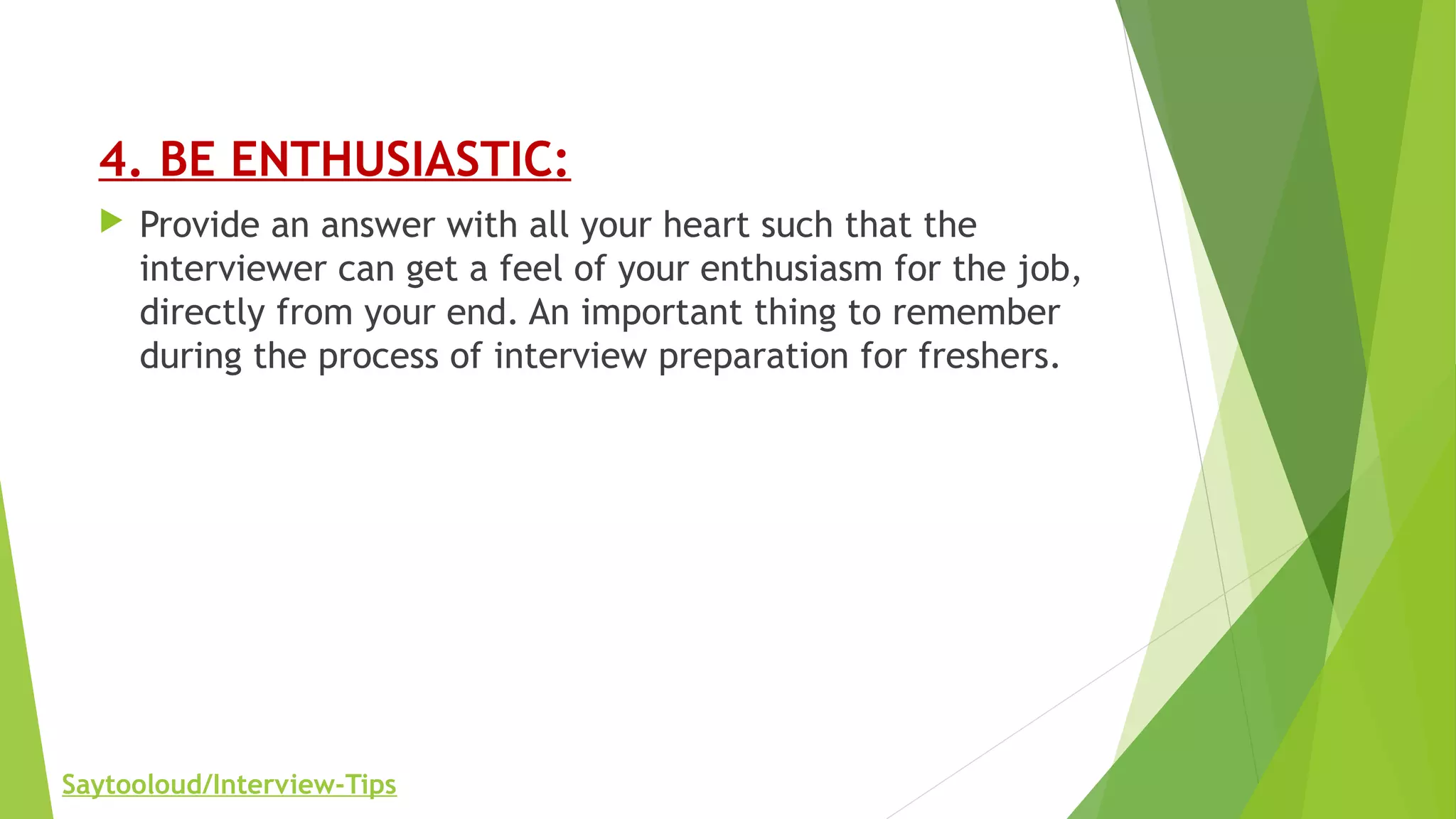 4. BE ENTHUSIASTIC:
 Provide an answer with all your heart such that the
interviewer can get a feel of your enthusiasm for the job,
directly from your end. An important thing to remember
during the process of interview preparation for freshers.
Saytooloud/Interview-Tips
 