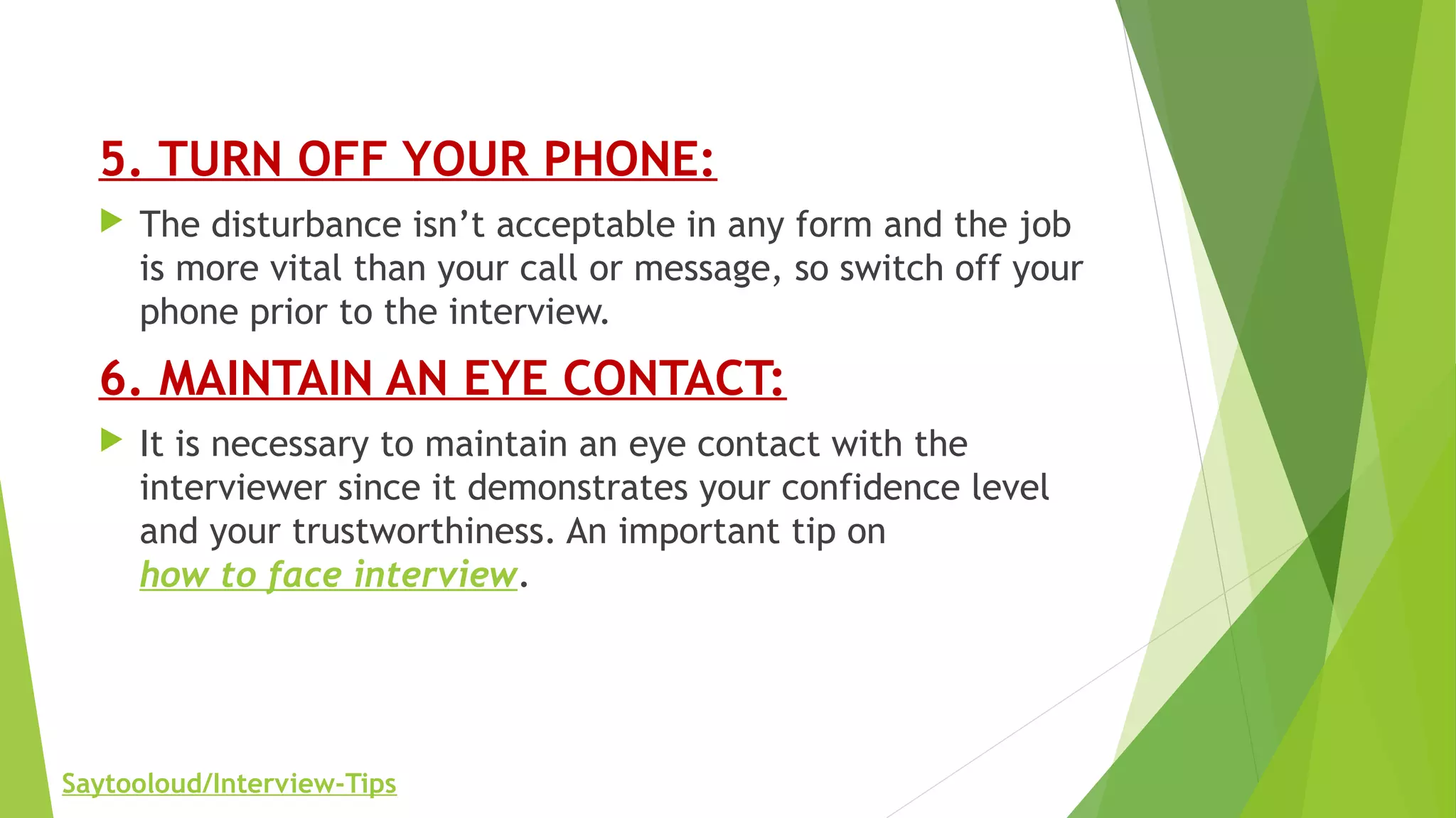 5. TURN OFF YOUR PHONE:
 The disturbance isn’t acceptable in any form and the job
is more vital than your call or message, so switch off your
phone prior to the interview.
6. MAINTAIN AN EYE CONTACT:
 It is necessary to maintain an eye contact with the
interviewer since it demonstrates your confidence level
and your trustworthiness. An important tip on
how to face interview.
Saytooloud/Interview-Tips
 