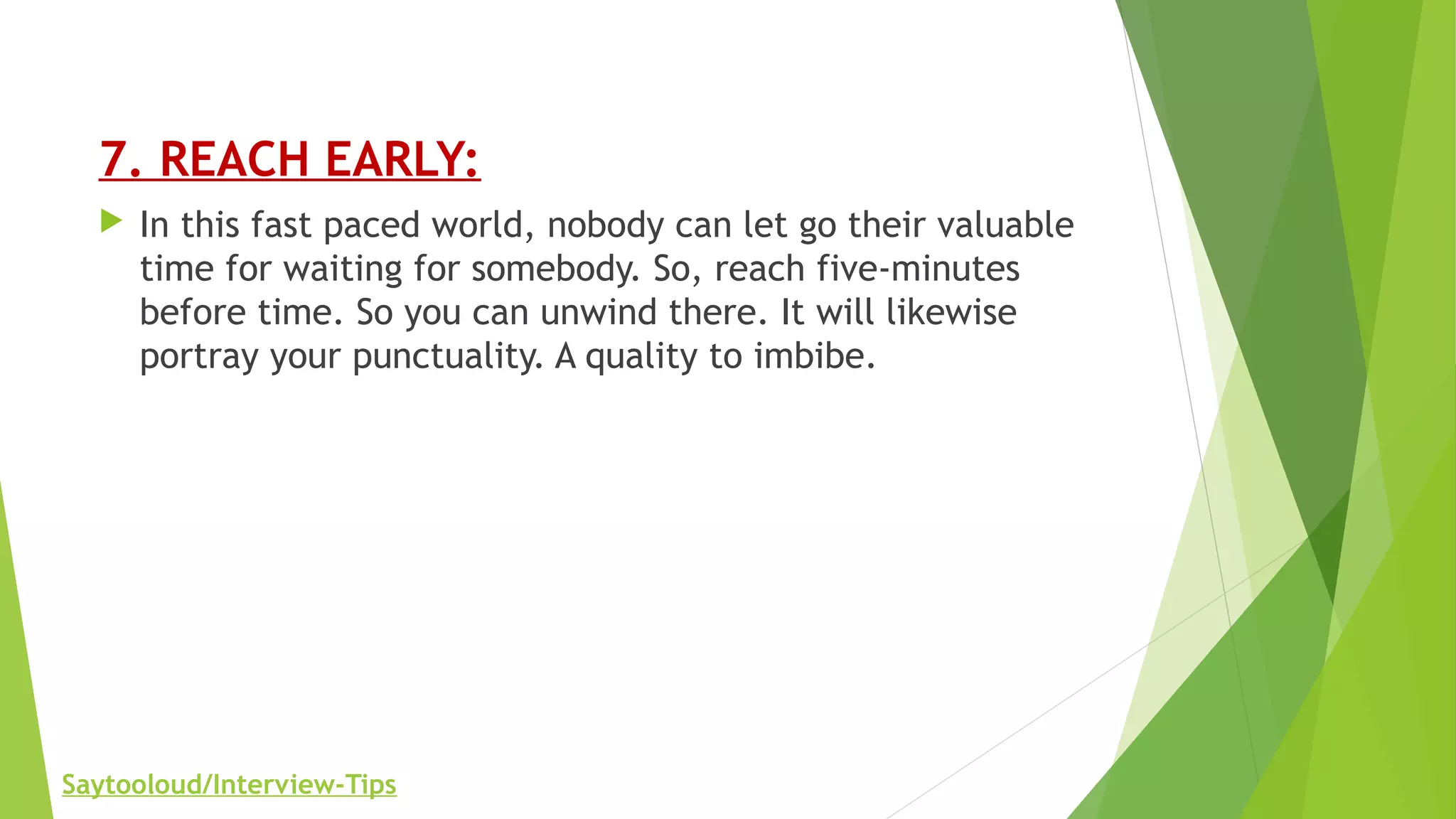 7. REACH EARLY:
 In this fast paced world, nobody can let go their valuable
time for waiting for somebody. So, reach five-minutes
before time. So you can unwind there. It will likewise
portray your punctuality. A quality to imbibe.
Saytooloud/Interview-Tips
 