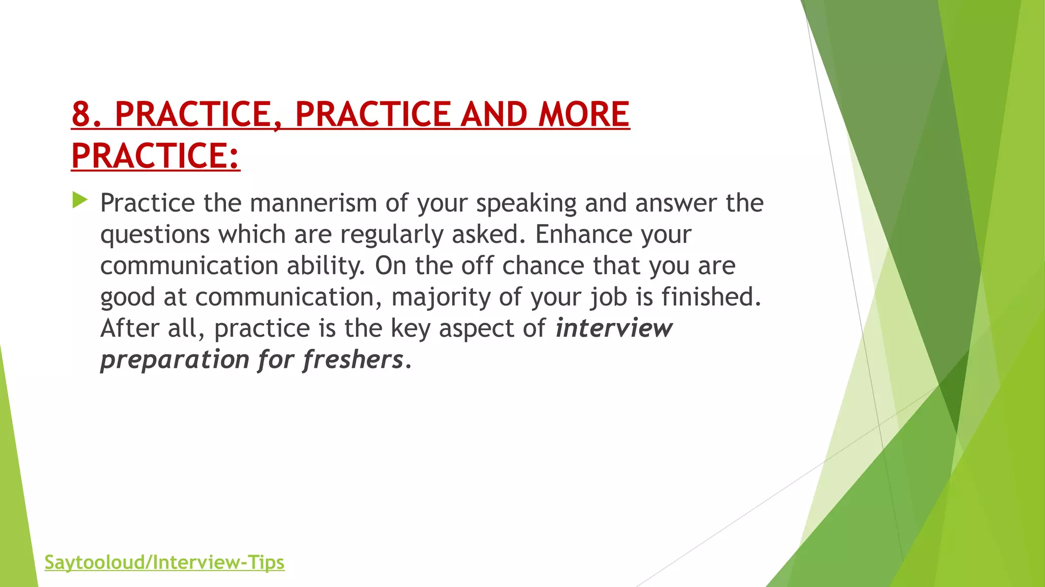 8. PRACTICE, PRACTICE AND MORE
PRACTICE:
 Practice the mannerism of your speaking and answer the
questions which are regularly asked. Enhance your
communication ability. On the off chance that you are
good at communication, majority of your job is finished.
After all, practice is the key aspect of interview
preparation for freshers.
Saytooloud/Interview-Tips
 