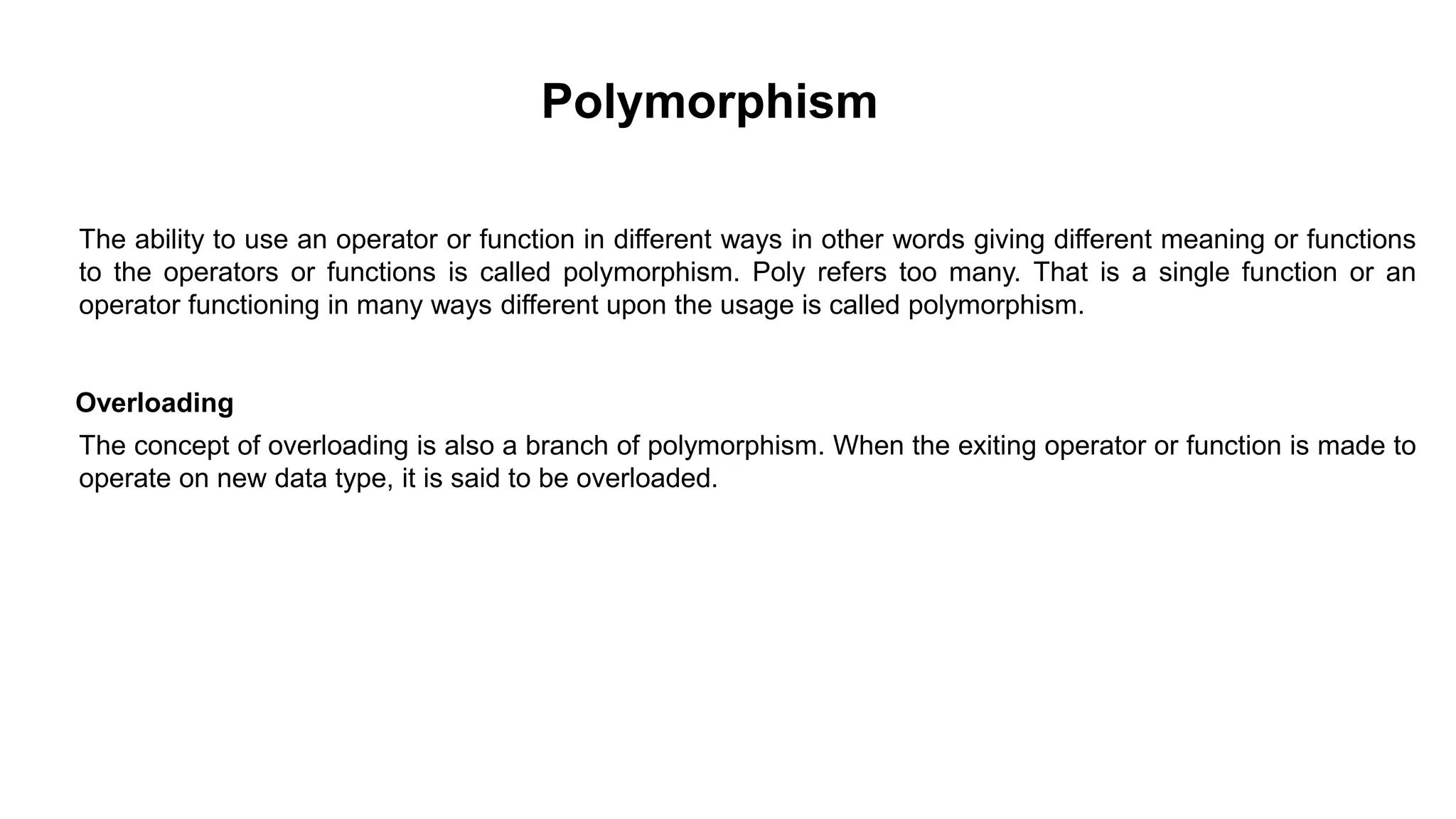 The ability to use an operator or function in different ways in other words giving different meaning or functions
to the operators or functions is called polymorphism. Poly refers too many. That is a single function or an
operator functioning in many ways different upon the usage is called polymorphism.
Overloading
The concept of overloading is also a branch of polymorphism. When the exiting operator or function is made to
operate on new data type, it is said to be overloaded.
Polymorphism
 