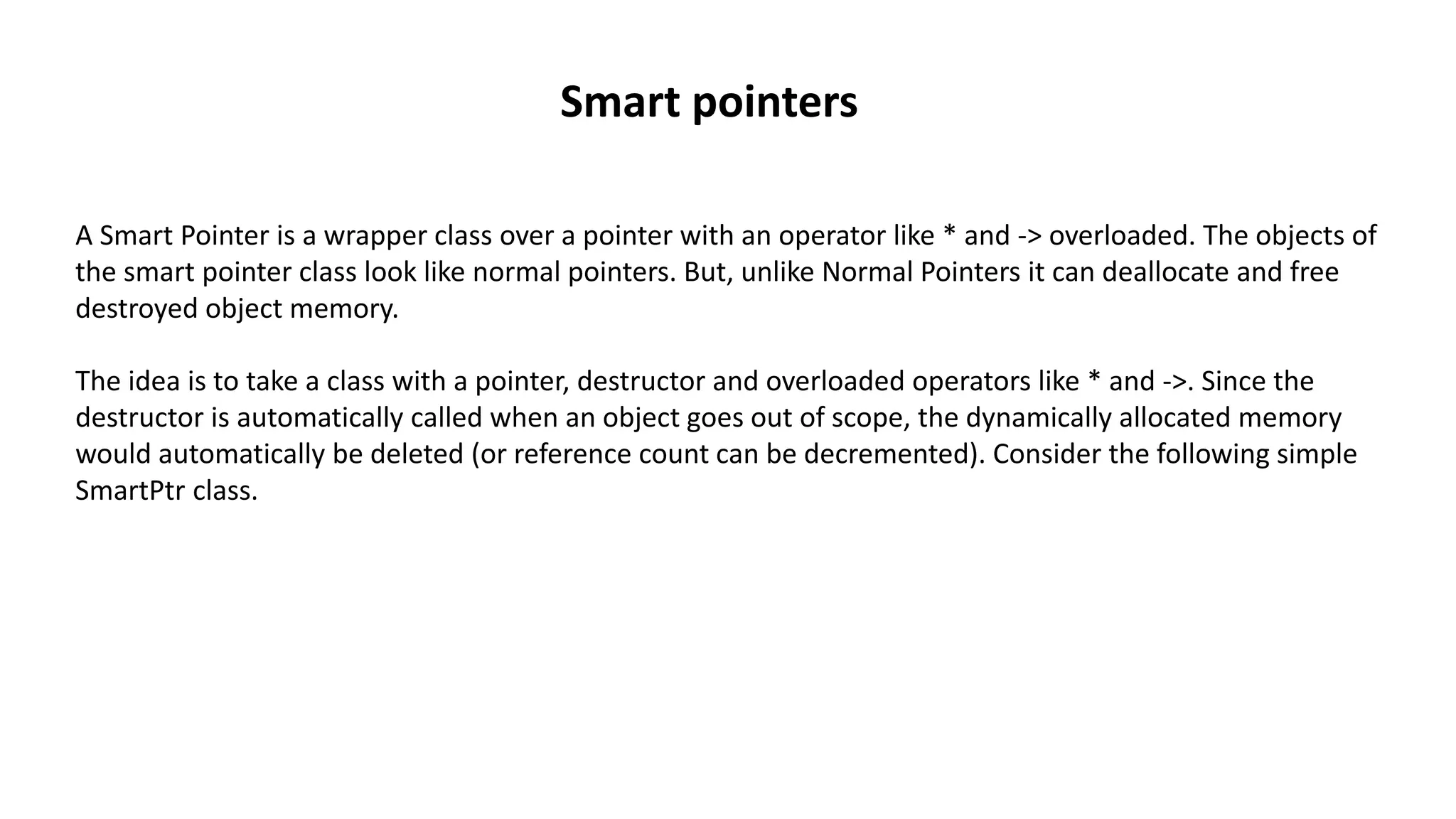 A Smart Pointer is a wrapper class over a pointer with an operator like * and -> overloaded. The objects of
the smart pointer class look like normal pointers. But, unlike Normal Pointers it can deallocate and free
destroyed object memory.
The idea is to take a class with a pointer, destructor and overloaded operators like * and ->. Since the
destructor is automatically called when an object goes out of scope, the dynamically allocated memory
would automatically be deleted (or reference count can be decremented). Consider the following simple
SmartPtr class.
Smart pointers
 