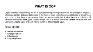 Object-oriented programming (OOP) is a programming paradigm based on the concept of "objects",
which can contain data and code: data in the form of fields (often known as attributes or properties),
and code, in the form of procedures (often known as methods). A structure is a collection of
variables of different data types under a single unit. It is almost similar to a class because both are
user-defined data types and both hold a bunch of different data types.
Pillars of OOP
 Data Abstraction
 Encapsulation
 Inheritance
 Polymorphism
WHAT IS OOP
 