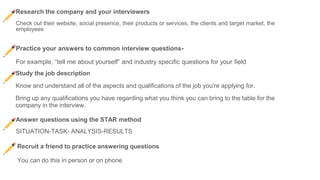 Research the company and your interviewers
Check out their website, social presence, their products or services, the clients and target market, the
employees
Practice your answers to common interview questions-
For example, “tell me about yourself” and industry specific questions for your field
Study the job description
Know and understand all of the aspects and qualifications of the job you're applying for.
Bring up any qualifications you have regarding what you think you can bring to the table for the
company in the interview.
Answer questions using the STAR method
SITUATION-TASK- ANALYSIS-RESULTS
Recruit a friend to practice answering questions
You can do this in person or on phone
 