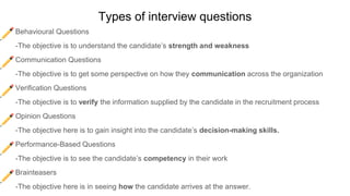 Types of interview questions
Behavioural Questions
-The objective is to understand the candidate’s strength and weakness
Communication Questions
-The objective is to get some perspective on how they communication across the organization
Verification Questions
-The objective is to verify the information supplied by the candidate in the recruitment process
Opinion Questions
-The objective here is to gain insight into the candidate’s decision-making skills.
Performance-Based Questions
-The objective is to see the candidate’s competency in their work
Brainteasers
-The objective here is in seeing how the candidate arrives at the answer.
 