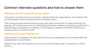 Common Interview questions and how to answer them
3.What type of work environment do you prefer?
-Your goal is to share how your work ethic matches that of the organization's. It's important that
you did research on the company and their company culture
“I like fast-paced work environments because they make me feel like I’m always learning and
growing, but I really thrive when I’m collaborating with team members and helping people reach a
collective goal as opposed to competing. In XX company I worked in XX which matches your
company culture, it suited me well”
4.What are your salary expectations?
-Every position is budgeted, and they want to ensure your expectations are consistent with that
budget before moving forward.
“Based on my skills and experience and on the current industry rates, I’m looking at a salary
around___”
 