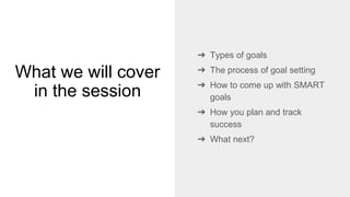 What we will cover
in the session
➔ Types of goals
➔ The process of goal setting
➔ How to come up with SMART
goals
➔ How you plan and track
success
➔ What next?
 