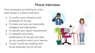 Phone Interviews
Here employers are looking for a few
basic things in a phone interview:
● To confirm your interest in and
availability for the job
● To make sure you are reasonably
intelligent and well-spoken
● To identify your salary requirements
● To establish your basic
qualifications for the job and clear
up any questions about your resume
● To see if you’ll say anything that
would disqualify you for the job
 