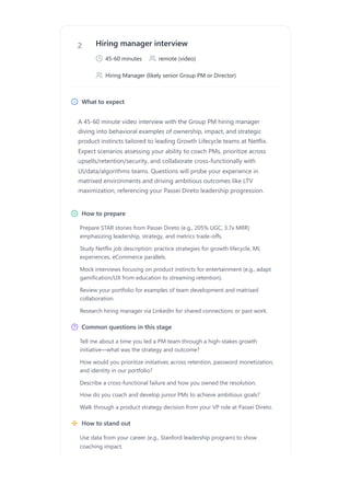 2 Hiring manager interview
45-60 minutes remote (video)
Hiring Manager (likely senior Group PM or Director)
What to expect
A 45-60 minute video interview with the Group PM hiring manager
diving into behavioral examples of ownership, impact, and strategic
product instincts tailored to leading Growth Lifecycle teams at Netflix.
Expect scenarios assessing your ability to coach PMs, prioritize across
upsells/retention/security, and collaborate cross-functionally with
UI/data/algorithms teams. Questions will probe your experience in
matrixed environments and driving ambitious outcomes like LTV
maximization, referencing your Passei Direto leadership progression.
How to prepare
Common questions in this stage
How to stand out
Prepare STAR stories from Passei Direto (e.g., 205% UGC, 3.7x MRR)
emphasizing leadership, strategy, and metrics trade-offs.
Study Netflix job description: practice strategies for growth lifecycle, ML
experiences, eCommerce parallels.
Mock interviews focusing on product instincts for entertainment (e.g., adapt
gamification/UX from education to streaming retention).
Review your portfolio for examples of team development and matrixed
collaboration.
Research hiring manager via LinkedIn for shared connections or past work.
Tell me about a time you led a PM team through a high-stakes growth
initiative—what was the strategy and outcome?
How would you prioritize initiatives across retention, password monetization,
and identity in our portfolio?
Describe a cross-functional failure and how you owned the resolution.
How do you coach and develop junior PMs to achieve ambitious goals?
Walk through a product strategy decision from your VP role at Passei Direto.
Use data from your career (e.g., Stanford leadership program) to show
coaching impact.
 