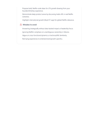 Mistakes to avoid
Propose bold, Netflix-scale ideas for LTV growth drawing from your
founder/ArtishUp experience.
Demonstrate deep product sense by discussing trade-offs in real Netflix
scenarios.
Highlight international growth (Brazil #1 app) for global Netflix relevance.
Answering strategically without data-backed impact or leadership focus.
Ignoring Netflix's emphasis on unambiguous ownership in failures.
Vague on cross-functional dynamics or technical/ML familiarity.
Not tying experiences to entertainment/growth specifics.
 