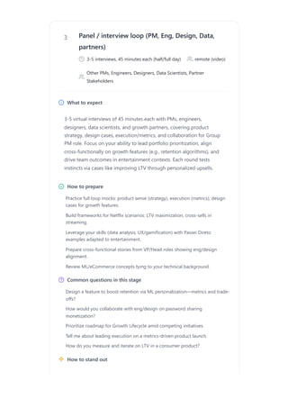 3 Panel / interview loop (PM, Eng, Design, Data,
partners)
3-5 interviews, 45 minutes each (half/full day) remote (video)
Other PMs, Engineers, Designers, Data Scientists, Partner
Stakeholders
What to expect
3-5 virtual interviews of 45 minutes each with PMs, engineers,
designers, data scientists, and growth partners, covering product
strategy, design cases, execution/metrics, and collaboration for Group
PM role. Focus on your ability to lead portfolio prioritization, align
cross-functionally on growth features (e.g., retention algorithms), and
drive team outcomes in entertainment contexts. Each round tests
instincts via cases like improving LTV through personalized upsells.
How to prepare
Common questions in this stage
How to stand out
Practice full loop mocks: product sense (strategy), execution (metrics), design
cases for growth features.
Build frameworks for Netflix scenarios: LTV maximization, cross-sells in
streaming.
Leverage your skills (data analysis, UX/gamification) with Passei Direto
examples adapted to entertainment.
Prepare cross-functional stories from VP/Head roles showing eng/design
alignment.
Review ML/eCommerce concepts tying to your technical background.
Design a feature to boost retention via ML personalization—metrics and trade-
offs?
How would you collaborate with eng/design on password sharing
monetization?
Prioritize roadmap for Growth Lifecycle amid competing initiatives.
Tell me about leading execution on a metrics-driven product launch.
How do you measure and iterate on LTV in a consumer product?
 