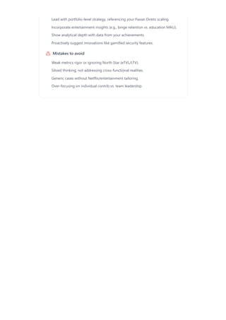 Mistakes to avoid
Lead with portfolio-level strategy, referencing your Passei Direto scaling.
Incorporate entertainment insights (e.g., binge retention vs. education MAU).
Show analytical depth with data from your achievements.
Proactively suggest innovations like gamified security features.
Weak metrics rigor or ignoring North Star (eTVL/LTV).
Siloed thinking; not addressing cross-functional realities.
Generic cases without Netflix/entertainment tailoring.
Over-focusing on individual contrib vs. team leadership.
 