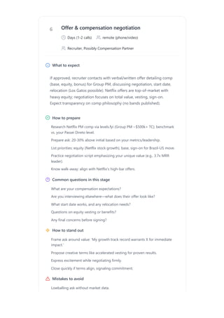 6 Offer & compensation negotiation
Days (1-2 calls) remote (phone/video)
Recruiter, Possibly Compensation Partner
What to expect
If approved, recruiter contacts with verbal/written offer detailing comp
(base, equity, bonus) for Group PM, discussing negotiation, start date,
relocation (Los Gatos possible). Netflix offers are top-of-market with
heavy equity; negotiation focuses on total value, vesting, sign-on.
Expect transparency on comp philosophy (no bands published).
How to prepare
Common questions in this stage
How to stand out
Mistakes to avoid
Research Netflix PM comp via levels.fyi (Group PM ~$500k+ TC); benchmark
vs. your Passei Direto level.
Prepare ask: 20-30% above initial based on your metrics/leadership.
List priorities: equity (Netflix stock growth), base, sign-on for Brazil-US move.
Practice negotiation script emphasizing your unique value (e.g., 3.7x MRR
leader).
Know walk-away: align with Netflix's high-bar offers.
What are your compensation expectations?
Are you interviewing elsewhere—what does their offer look like?
What start date works, and any relocation needs?
Questions on equity vesting or benefits?
Any final concerns before signing?
Frame ask around value: 'My growth track record warrants X for immediate
impact.'
Propose creative terms like accelerated vesting for proven results.
Express excitement while negotiating firmly.
Close quickly if terms align, signaling commitment.
Lowballing ask without market data.
 