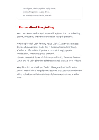 Personalized Storytelling
Who I am: A seasoned product leader with a proven track record driving
growth, innovation, and internationalization in digital platforms.
• Main experience: Grew Monthly Active Users (MAU) by 2.5x at Passei
Direto, achieving market leadership in the education sector in Brazil.
• Technical differentiator: Expertise in product strategy, growth
monetization, and scaling global platforms.
• Impact generated: Drove a 3.7x increase in Monthly Recurring Revenue
(MRR) and led user-generated content growth by 205% as VP of Product.
Why this role: I see the Group Product Manager role at Netflix as the
perfect intersection of my passion for scalable product innovation and my
ability to lead teams that create impactful user experiences on a global
scale.
Focusing only on base, ignoring equity upside.
Emotional negotiation vs. data-driven.
Not negotiating at all—Netflix expects it.
 