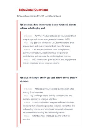 Behavioral Questions
Behavioral questions with STAR-formatted answers
Q1: Describe a time when you led a cross-functional team to
achieve a challenging goal.
SITUATION: As VP of Product at Passei Direto, we identified
stagnant growth in our user-generated content (UGC).
TASK: My goal was to increase UGC submissions to drive
engagement and improve content relevance for users.
ACTION: I led a cross-functional team to implement
gamification features, create incentive programs for
contributors, and optimize the content upload process.
RESULT: UGC submissions grew by 205%, and engagement
metrics improved across key user cohorts.
Q2: Give an example of how you used data to drive a product
decision.
SITUATION: At Passei Direto, I noticed low retention rates
among first-time users.
TASK: My challenge was to identify the root cause and
design a solution to improve retention.
ACTION: I conducted cohort analyses and user interviews,
revealing that onboarding was too complex. I simplified the
onboarding process and introduced personalized content
recommendations using data-driven algorithms.
RESULT: Retention rates improved by 35% within six
months.
 