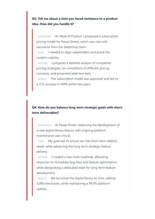 Q3: Tell me about a time you faced resistance to a product
idea. How did you handle it?
SITUATION: As Head of Product, I proposed a subscription
pricing model for Passei Direto, which was met with
resistance from the leadership team.
TASK: I needed to align stakeholders and prove the
model's viability.
ACTION: I prepared a detailed analysis of competitor
pricing strategies, ran simulations of different pricing
scenarios, and presented pilot test data.
RESULT: The subscription model was approved and led to
a 3.7x increase in MRR within two years.
Q4: How do you balance long-term strategic goals with short-
term deliverables?
SITUATION: At Passei Direto, balancing the development of
a new digital library feature with ongoing platform
maintenance was critical.
TASK: My goal was to ensure we met short-term stability
needs while advancing the long-term strategic feature
delivery.
ACTION: I created a two-track roadmap, allocating
resources to immediate bug fixes and feature optimization
while designating a dedicated team for long-term feature
development.
RESULT: We launched the digital library on time, adding
5,000 new books, while maintaining a 99.9% platform
uptime.
 