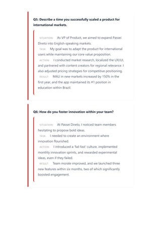 Q5: Describe a time you successfully scaled a product for
international markets.
SITUATION: As VP of Product, we aimed to expand Passei
Direto into English-speaking markets.
TASK: My goal was to adapt the product for international
users while maintaining our core value proposition.
ACTION: I conducted market research, localized the UX/UI,
and partnered with content creators for regional relevance. I
also adjusted pricing strategies for competitive positioning.
RESULT: MAU in new markets increased by 150% in the
first year, and the app maintained its #1 position in
education within Brazil.
Q6: How do you foster innovation within your team?
SITUATION: At Passei Direto, I noticed team members
hesitating to propose bold ideas.
TASK: I needed to create an environment where
innovation flourished.
ACTION: I introduced a 'fail fast' culture, implemented
monthly innovation sprints, and rewarded experimental
ideas, even if they failed.
RESULT: Team morale improved, and we launched three
new features within six months, two of which significantly
boosted engagement.
 
