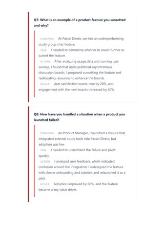 Q7: What is an example of a product feature you sunsetted
and why?
SITUATION: At Passei Direto, we had an underperforming
study group chat feature.
TASK: I needed to determine whether to invest further or
sunset the feature.
ACTION: After analyzing usage data and running user
surveys, I found that users preferred asynchronous
discussion boards. I proposed sunsetting the feature and
reallocating resources to enhance the boards.
RESULT: User satisfaction scores rose by 20%, and
engagement with the new boards increased by 40%.
Q8: How have you handled a situation when a product you
launched failed?
SITUATION: As Product Manager, I launched a feature that
integrated external study tools into Passei Direto, but
adoption was low.
TASK: I needed to understand the failure and pivot
quickly.
ACTION: I analyzed user feedback, which indicated
confusion around the integration. I redesigned the feature
with clearer onboarding and tutorials and relaunched it as a
pilot.
RESULT: Adoption improved by 60%, and the feature
became a key value driver.
 