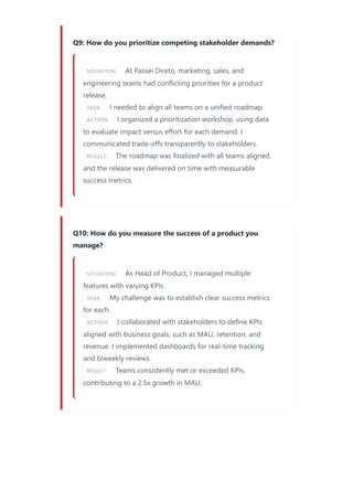 Q9: How do you prioritize competing stakeholder demands?
SITUATION: At Passei Direto, marketing, sales, and
engineering teams had conflicting priorities for a product
release.
TASK: I needed to align all teams on a unified roadmap.
ACTION: I organized a prioritization workshop, using data
to evaluate impact versus effort for each demand. I
communicated trade-offs transparently to stakeholders.
RESULT: The roadmap was finalized with all teams aligned,
and the release was delivered on time with measurable
success metrics.
Q10: How do you measure the success of a product you
manage?
SITUATION: As Head of Product, I managed multiple
features with varying KPIs.
TASK: My challenge was to establish clear success metrics
for each.
ACTION: I collaborated with stakeholders to define KPIs
aligned with business goals, such as MAU, retention, and
revenue. I implemented dashboards for real-time tracking
and biweekly reviews.
RESULT: Teams consistently met or exceeded KPIs,
contributing to a 2.5x growth in MAU.
 