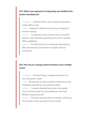 Q11: What’s your approach to integrating user feedback into
product development?
SITUATION: At Passei Direto, users frequently requested a
mobile offline mode.
TASK: I needed to validate the demand and integrate it
into the roadmap.
ACTION: I conducted surveys and beta tests to prioritize
features. I then allocated engineering resources to develop
offline capabilities.
RESULT: The feature launch increased app downloads by
30% and improved user retention in regions with low
connectivity.
Q12: How do you manage product launches across multiple
teams?
SITUATION: At Passei Direto, I managed the launch of a
new subscription model.
TASK: My goal was to ensure smooth coordination across
marketing, engineering, and customer support.
ACTION: I created a detailed launch plan, held weekly
cross-functional check-ins, and established a real-time
feedback loop post-launch.
RESULT: The launch was executed on schedule, achieving a
25% increase in sign-ups within the first month.
 