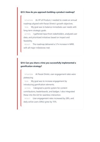 Q13: How do you approach building a product roadmap?
SITUATION: As VP of Product, I needed to create an annual
roadmap aligned with Passei Direto’s growth objectives.
TASK: My goal was to balance immediate user needs with
long-term strategic goals.
ACTION: I gathered input from stakeholders, analyzed user
data, and prioritized initiatives based on impact and
feasibility.
RESULT: The roadmap delivered a 3.7x increase in MRR,
with all major milestones met.
Q14: Can you share a time you successfully implemented a
gamification strategy?
SITUATION: At Passei Direto, user engagement rates were
plateauing.
TASK: My goal was to increase engagement by
introducing gamification elements.
ACTION: I designed a points system for content
contributions, leaderboards, and badges. I also integrated
these into the UX for seamless interaction.
RESULT: User engagement rates increased by 28%, and
daily active users (DAU) grew by 15%.
 