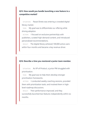 Q15: How would you handle launching a new feature in a
competitive market?
SITUATION: Passei Direto was entering a crowded digital
library market.
TASK: My goal was to differentiate our offering while
driving adoption.
ACTION: I focused on exclusive partnerships with
publishers, curated high-demand content, and introduced
personalized recommendations.
RESULT: The digital library achieved 100,000 active users
within four months and became a key revenue driver.
Q16: Describe a time you mentored a junior team member.
SITUATION: As VP of Product, a junior PM struggled with
prioritization.
TASK: My goal was to help them develop stronger
prioritization frameworks.
ACTION: I conducted weekly coaching sessions, provided
them with prioritization tools, and involved them in high-
level roadmap discussions.
RESULT: Their performance improved, and they
successfully launched two features independently within six
months.
 
