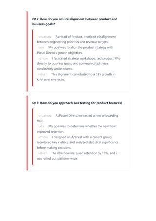 Q17: How do you ensure alignment between product and
business goals?
SITUATION: As Head of Product, I noticed misalignment
between engineering priorities and revenue targets.
TASK: My goal was to align the product strategy with
Passei Direto’s growth objectives.
ACTION: I facilitated strategy workshops, tied product KPIs
directly to business goals, and communicated these
consistently across teams.
RESULT: This alignment contributed to a 3.7x growth in
MRR over two years.
Q18: How do you approach A/B testing for product features?
SITUATION: At Passei Direto, we tested a new onboarding
flow.
TASK: My goal was to determine whether the new flow
improved retention.
ACTION: I designed an A/B test with a control group,
monitored key metrics, and analyzed statistical significance
before making decisions.
RESULT: The new flow increased retention by 18%, and it
was rolled out platform-wide.
 