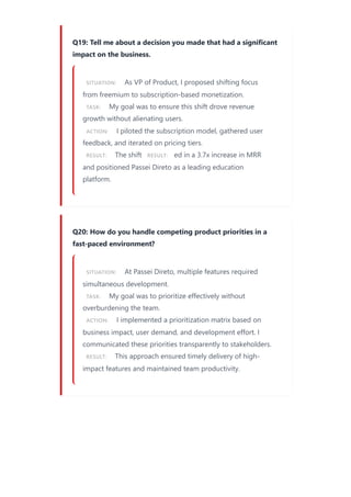 Q19: Tell me about a decision you made that had a significant
impact on the business.
SITUATION: As VP of Product, I proposed shifting focus
from freemium to subscription-based monetization.
TASK: My goal was to ensure this shift drove revenue
growth without alienating users.
ACTION: I piloted the subscription model, gathered user
feedback, and iterated on pricing tiers.
RESULT: The shift RESULT: ed in a 3.7x increase in MRR
and positioned Passei Direto as a leading education
platform.
Q20: How do you handle competing product priorities in a
fast-paced environment?
SITUATION: At Passei Direto, multiple features required
simultaneous development.
TASK: My goal was to prioritize effectively without
overburdening the team.
ACTION: I implemented a prioritization matrix based on
business impact, user demand, and development effort. I
communicated these priorities transparently to stakeholders.
RESULT: This approach ensured timely delivery of high-
impact features and maintained team productivity.
 