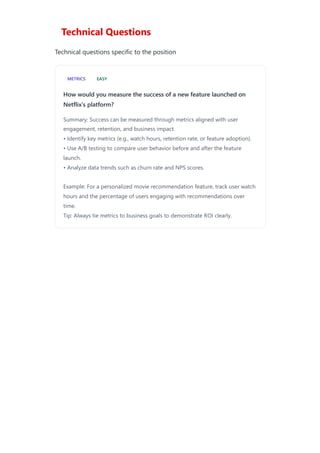 Technical Questions
Technical questions specific to the position
METRICS EASY
How would you measure the success of a new feature launched on
Netflix's platform?
Summary: Success can be measured through metrics aligned with user
engagement, retention, and business impact.
• Identify key metrics (e.g., watch hours, retention rate, or feature adoption).
• Use A/B testing to compare user behavior before and after the feature
launch.
• Analyze data trends such as churn rate and NPS scores.
Example: For a personalized movie recommendation feature, track user watch
hours and the percentage of users engaging with recommendations over
time.
Tip: Always tie metrics to business goals to demonstrate ROI clearly.
 