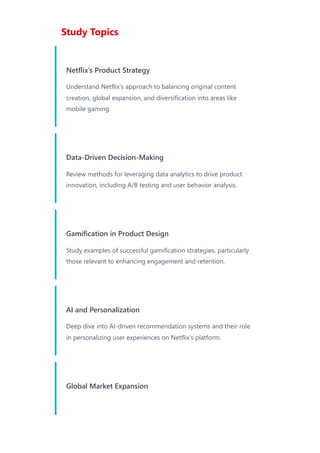 Study Topics
Netflix’s Product Strategy
Understand Netflix’s approach to balancing original content
creation, global expansion, and diversification into areas like
mobile gaming.
Data-Driven Decision-Making
Review methods for leveraging data analytics to drive product
innovation, including A/B testing and user behavior analysis.
Gamification in Product Design
Study examples of successful gamification strategies, particularly
those relevant to enhancing engagement and retention.
AI and Personalization
Deep dive into AI-driven recommendation systems and their role
in personalizing user experiences on Netflix’s platform.
Global Market Expansion
 