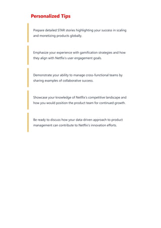 Personalized Tips
Prepare detailed STAR stories highlighting your success in scaling
and monetizing products globally.
Emphasize your experience with gamification strategies and how
they align with Netflix’s user engagement goals.
Demonstrate your ability to manage cross-functional teams by
sharing examples of collaborative success.
Showcase your knowledge of Netflix’s competitive landscape and
how you would position the product team for continued growth.
Be ready to discuss how your data-driven approach to product
management can contribute to Netflix’s innovation efforts.
 