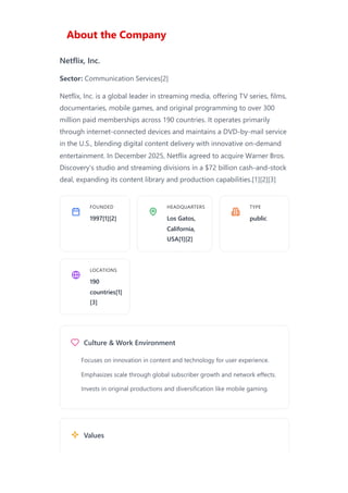About the Company
Netflix, Inc.
Sector: Communication Services[2]
Netflix, Inc. is a global leader in streaming media, offering TV series, films,
documentaries, mobile games, and original programming to over 300
million paid memberships across 190 countries. It operates primarily
through internet-connected devices and maintains a DVD-by-mail service
in the U.S., blending digital content delivery with innovative on-demand
entertainment. In December 2025, Netflix agreed to acquire Warner Bros.
Discovery's studio and streaming divisions in a $72 billion cash-and-stock
deal, expanding its content library and production capabilities.[1][2][3]
FOUNDED
1997[1][2]
HEADQUARTERS
Los Gatos,
California,
USA[1][2]
TYPE
public
LOCATIONS
190
countries[1]
[3]
Culture & Work Environment
Values
Focuses on innovation in content and technology for user experience.
Emphasizes scale through global subscriber growth and network effects.
Invests in original productions and diversification like mobile gaming.
 