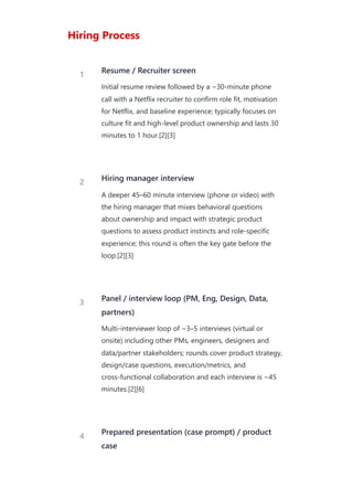 Hiring Process
1 Resume / Recruiter screen
Initial resume review followed by a ~30-minute phone
call with a Netflix recruiter to confirm role fit, motivation
for Netflix, and baseline experience; typically focuses on
culture fit and high‑level product ownership and lasts 30
minutes to 1 hour.[2][3]
2 Hiring manager interview
A deeper 45–60 minute interview (phone or video) with
the hiring manager that mixes behavioral questions
about ownership and impact with strategic product
questions to assess product instincts and role‑specific
experience; this round is often the key gate before the
loop.[2][3]
3 Panel / interview loop (PM, Eng, Design, Data,
partners)
Multi‑interviewer loop of ~3–5 interviews (virtual or
onsite) including other PMs, engineers, designers and
data/partner stakeholders; rounds cover product strategy,
design/case questions, execution/metrics, and
cross‑functional collaboration and each interview is ~45
minutes.[2][6]
4
Prepared presentation (case prompt) / product
case
 