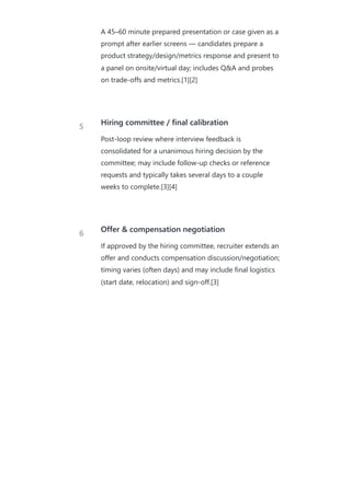 A 45–60 minute prepared presentation or case given as a
prompt after earlier screens — candidates prepare a
product strategy/design/metrics response and present to
a panel on onsite/virtual day; includes Q&A and probes
on trade‑offs and metrics.[1][2]
5
Hiring committee / final calibration
Post‑loop review where interview feedback is
consolidated for a unanimous hiring decision by the
committee; may include follow‑up checks or reference
requests and typically takes several days to a couple
weeks to complete.[3][4]
6 Offer & compensation negotiation
If approved by the hiring committee, recruiter extends an
offer and conducts compensation discussion/negotiation;
timing varies (often days) and may include final logistics
(start date, relocation) and sign‑off.[3]
 