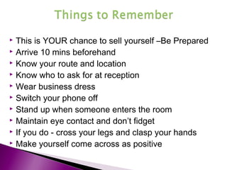  This is YOUR chance to sell yourself –Be Prepared
 Arrive 10 mins beforehand
 Know your route and location
 Know who to ask for at reception
 Wear business dress
 Switch your phone off
 Stand up when someone enters the room
 Maintain eye contact and don’t fidget
 If you do - cross your legs and clasp your hands
 Make yourself come across as positive
 