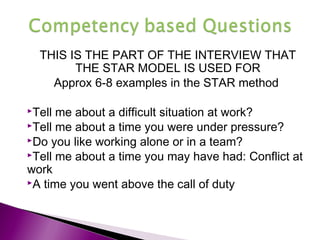 THIS IS THE PART OF THE INTERVIEW THAT
THE STAR MODEL IS USED FOR
Approx 6-8 examples in the STAR method
Tell me about a difficult situation at work?
Tell me about a time you were under pressure?
Do you like working alone or in a team?
Tell me about a time you may have had: Conflict at
work
A time you went above the call of duty
 