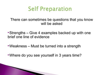 There can sometimes be questions that you know
will be asked
Strengths – Give 4 examples backed up with one
brief one line of evidence
Weakness – Must be turned into a strength
Where do you see yourself in 3 years time?
 