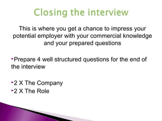 This is where you get a chance to impress your
potential employer with your commercial knowledge
and your prepared questions
Prepare 4 well structured questions for the end of
the interview
2 X The Company
2 X The Role
 