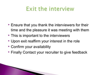  Ensure that you thank the interviewers for their
time and the pleasure it was meeting with them
 This is important to the interviewers
 Upon exit reaffirm your interest in the role
 Confirm your availability
 Finally Contact your recruiter to give feedback
 