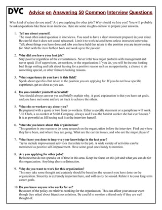 Advice on Answering 50 Common Interview Questions
What kind of salary do you need? Are you applying for other jobs? Why should we hire you? You will probably
be asked questions like these in an interview. Here are some insights on how to prepare your answers.
1. Tell me about yourself.
The most often asked question in interviews. You need to have a short statement prepared in your mind.
Be careful that it does not sound rehearsed. Limit it to work-related items unless instructed otherwise.
Talk about things you have done and jobs you have held that relate to the position you are interviewing
for. Start with the item farthest back and work up to the present.
2. Why did you leave your last job?
Stay positive regardless of the circumstances. Never refer to a major problem with management and
never speak ill of supervisors, co-workers, or the organization. If you do, you will be the one looking
bad. Keep smiling and talk about leaving for a positive reason such as an opportunity, a chance to do
something special, or other forward-looking reasons.
3. What experience do you have in this field?
Speak about specifics that relate to the position you are applying for. If you do not have specific
experience, get as close as you can.
4. Do you consider yourself successful?
You should always answer yes and briefly explain why. A good explanation is that you have set goals,
and you have met some and are on track to achieve the others.
5. What do co-workers say about you?
Be prepared with a quote or two from co-workers. Either a specific statement or a paraphrase will work.
"Jill Clark, a co-worker at Smith Company, always said I was the hardest worker she had ever known."
It is as powerful as Jill having said it at the interview herself.
6. What do you know about this organization?
This question is one reason to do some research on the organization before the interview. Find out where
they have been, and where they are going. What are the current issues, and who are the major players?
7. What have you done to improve your knowledge in the last year?
Try to include improvement activities that relate to the job. A wide variety of activities can be
mentioned as positive self-improvement. Have some good ones handy to mention.
8. Are you applying for other jobs?
Be honest but do not spend a lot of time in this area. Keep the focus on this job and what you can do for
this organization. Anything else is a distraction.
9. Why do you want to work for this organization?
This may take some thought and certainly should be based on the research you have done on the
organization. Sincerity is extremely important here, and will easily be sensed. Relate it to your long-term
career goals.
10. Do you know anyone who works for us?
Be aware of the policy on relatives working for the organization. This can affect your answer even
though they asked about friends not relatives. Be careful to mention a friend only if they are well
thought of.
 