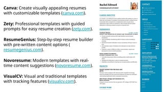 Canva: Create visually appealing resumes
with customizable templates (canva.com).
Zety: Professional templates with guided
prompts for easy resume creation (zety.com).
ResumeGenius: Step-by-step resume builder
with pre-written content options (
resumegenius.com).
Novoresume: Modern templates with real-
time content suggestions (novoresume.com).
VisualCV: Visual and traditional templates
with tracking features (visualcv.com).
 